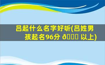 吕起什么名字好听(吕姓男孩起名96分 💐 以上)